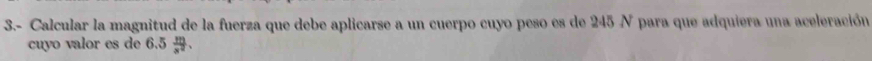 3.- Calcular la magnitud de la fuerza que debe aplicarse a un cuerpo cuyo peso es de 245 N para que adquiera una aceleración 
cuyo valor es de 6.5  m/x^2 .