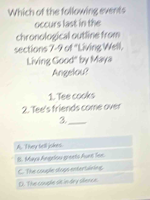 Which of the following events
occurs last in the
chronological outline from
sections 7-9 of "Living Well,
Living Good" by Maya
Angelou?
1. Tee cooks
2. Tee's friends come over
_2
A. They tell jokes.
B. Maya Angelou greets funt lee.
C. The couple stops entertaining
D. The couple at in dry slence.