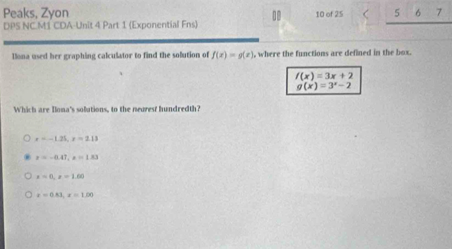 Peaks, Zyon 10 of 25 5 6 7
DPS NCM1 CDA-Unit 4 Part 1 (Exponential Fns)

llona used her graphing calculator to find the solution of f(x)=g(x) , where the functions are defined in the box.
f(x)=3x+2
g(x)=3^x-2
Which are Ilona's solutions, to the negrest hundredth?
x=-1.25, x=2.13
z=-0.47, z=1.83
x=0.x=1.00
x=0.83, x=1.00