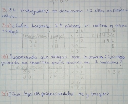 3 3b trabgadoes se demoraron 12 dias en pinfary 
editicio. 
3a)èCuanto fardasán 24 pintores en realizar ei misno 
drabayo 
Traba adoves Tiempo beginarrayr 36 * 12 hline 72endarray beginarrayr 18 24encloselongdiv 4312 192 0endarray
3 6 12
24 78  36/432 
sb) Suponiendo que tabgan toda (asemanac(uanto 
pintores se recesitan para terminar on 2 semanas?
beginarrayr 10.6 * 30 hline endarray  1/14  beginarrayr 3.10 * 1.2 hline 375*  3.0 +12* 6endarray 43 2 
3c):Que tipo de proporcionalidad es g porque?