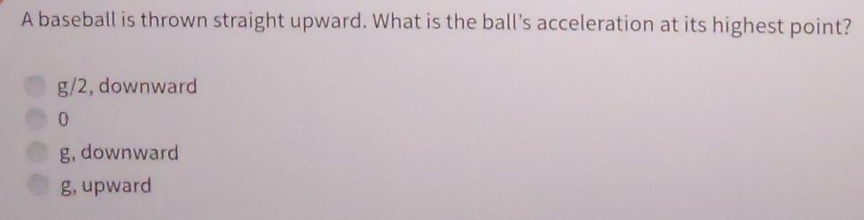 A baseball is thrown straight upward. What is the ball's acceleration at its highest point?
g/2, downward
0
g, downward
g, upward