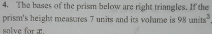 The bases of the prism below are right triangles. If the 
prism's height measures 7 units and its volume is 98 units
solve for x.