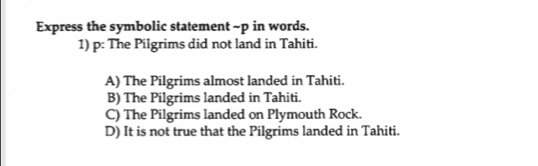 Express the symbolic statement ~p in words.
1) p: The Pilgrims did not land in Tahiti.
A) The Pilgrims almost landed in Tahiti.
B) The Pilgrims landed in Tahiti.
C) The Pilgrims landed on Plymouth Rock.
D) It is not true that the Pilgrims landed in Tahiti.