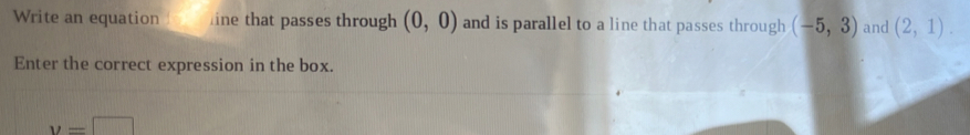 Write an equation ine that passes through (0,0) and is parallel to a line that passes through (-5,3) and (2,1). 
Enter the correct expression in the box.
y=□