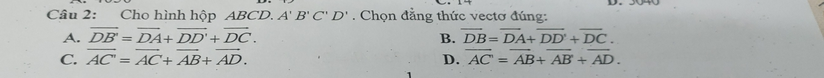 Cho hình hộp ABCD. A'B'C'D'. Chọn đẳng thức vectơ đúng:
A. vector DB'=vector DA+vector DD'+vector DC. overline DB=overline DA+overline DD+overline DC. 
B.
C. vector AC'=vector AC+vector AB+vector AD. D. overline AC'=overline AB+overline AB'+overline AD.