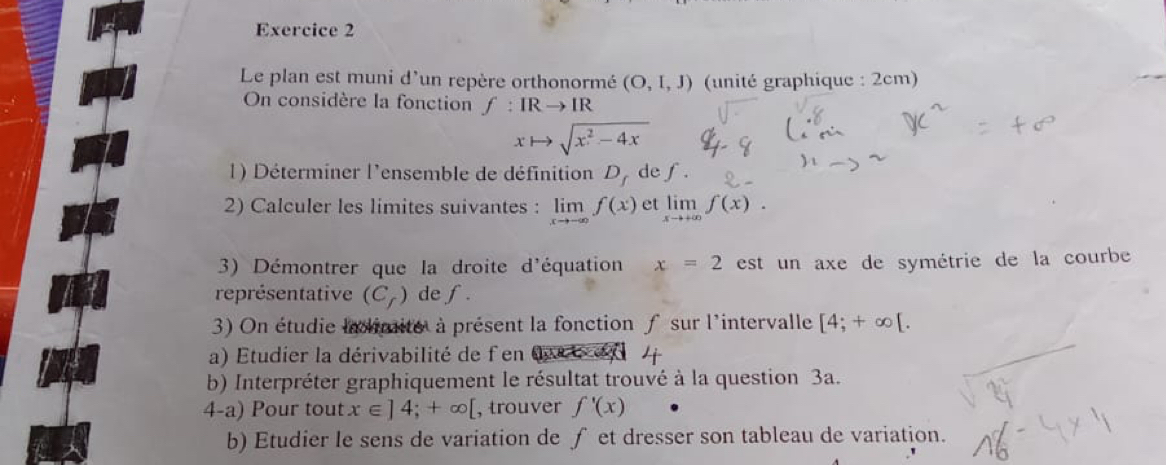 Le plan est muni d'un repère orthonormé (O,I,J) (unité graphique : 2cm) 
On considère la fonction f:IRto IR
xto sqrt(x^2-4x)
1) Déterminer l'ensemble de définition D_f de f. 
2) Calculer les limites suivantes : limlimits _xto -∈fty f(x) et limlimits _xto +∈fty f(x). 
3) Démontrer que la droite d'équation x=2 est un axe de symétrie de la courbe 
représentative (C_f) de f. 
3) On étudie la limite à présent la fonction f sur l'intervalle [4;+∈fty [. 
a) Etudier la dérivabilité de fen dace en 
b) Interpréter graphiquement le résultat trouvé à la question 3a. 
4-a) Pour tout x∈ ]4;+∈fty [ , trouver f'(x)
b) Etudier le sens de variation de ∫ et dresser son tableau de variation.