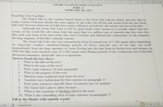 11 15 
GRADE CLASS OF SMAN I NGUNUT PART A 
FEBRUARY 2t, 2025 
Read This Text Carefully 
The largest lake in the western United States is the Great Salt Lake,an inland saltwater lake in 
north western Utah just outside the state capital of salt Lake City Rivers and stream feed into the Great 
Salt Lake but none drain out of it this has a major influence on both the salt content and size of the lake. 
Although the Great Salt Lake is fed by great fresh water streams,it is actually saltier than the 
oceans of the world.The salt comes from the more than two million tons of minerals that flow into the 
lake each year from rivers and creeks that feed it.Sodium and chloride-the components of salt-comprise 
the large majority of the lake's mineral content. 
The Great Salt Lake can very tremendously from its normal size of 1.700 square miles depending 
on long-term weather conditions.During periods of heavy rains,the size of the lake can swell 
tremendously from the huge amounts of water flowing into the lake from its feeder river and streams; in 
1980 the lake even reached a size of 2.400 square miles.During periods of dry weather,the size of the lake 
decreases,sometimes drastically due to evaporation. 
Answer based the text above 
1. What is the title of the text? 
2. What is the type of the text? 
3. Write topic sentence of each paragraph! 
4. What is the purpose of the text? 
5. Mention some technical term from the text! 
6. Translate into Indonesian the first sentence in paragraph 3! 
7. Find some sentences that fill ideas of contrary,one of another! 
8. The Great Salt Lake is saltry because...... 
9. What is the synonym of declines (find in the text) 
10. What is the controlling idea of topic sentence in paragraph 2? 
Fill in the blanks with suitable words! 
478 Indonesian