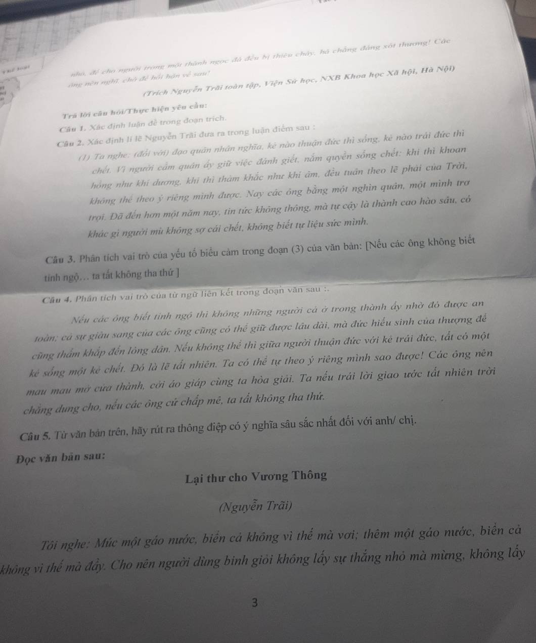 nho, để cho người trong một thành ngọc đã đều bị thiêu chảy, hà chẳng đảng xót thương! Các
         
ông nên nghĩ, chà đề hồi hán về sau!
(Trích Nguyễn Trãi toàn tập, Viện Sử học, NXB Khoa học Xã hội, Hà Nội)
Trá lới câu hỏi/Thực hiện yêu cầu:
Câu 1. Xâc định luận đề trong đoạn trịch.
Cầu 2. Xác định li lẽ Nguyễn Trãi đưa ra trong luận điểm sau :
(1) Ta nghe: (đổi với) đạo quân nhân nghĩa, kê nào thuận đức thì sống, kè nào trái đức thì
chết. Vì người cấm quân ấy giữ việc đánh giết, nắm quyền sống chết: khi thì khoan
hồng như khi dương, khi thì thàm khắc như khi âm, đều tuần theo lẽ phải của Trời,
không thể theo ý riêng mình được. Nay các ông bằng một nghìn quân, một mình trơ
trợi. Đã đến hơn một năm nay, tin tức không thông, mà tự cậy là thành cao hào sâu, có
khác gì người mù không sợ cái chết, không biết tự liệu sức mình.
Câu 3. Phân tích vai trò của yếu tố biểu cảm trong đoạn (3) của văn bản: [Nếu các ông không biết
tinh ngộ... ta tất không tha thứ ]
Cầu 4. Phân tích vai trò của từ ngữ liên kết trong đoạn văn sau :.
Nếu các ông biết tinh ngô thì không những người cả ở trong thành ấy nhờ đỏ được an
toàn; cả sự giâu sang của các ông cũng có thể giữ được lâu dài, mà đức hiểu sinh của thượng để
cũng thẩm khắp đến lông dân. Nếu không thể thì giữa người thuận đức với kê trái đức, tắt có một
kẻ sống một kê chết. Đó là lẽ tất nhiên. Ta có thể tự theo ý riêng mình sao được! Các ông nên
mau mau mở cửa thành, cởi áo giáp cùng ta hòa giải. Ta nếu trái lời giao ước tất nhiên trời
chẳng dung cho, nếu các ông cứ chấp mê, ta tất không tha thứ.
Câu 5. Từ văn bản trên, hãy rút ra thông điệp có ý nghĩa sâu sắc nhất đối với anh/ chị.
Đọc văn bản sau:
Lại thư cho Vương Thông
(Nguyễn Trãi)
Tôi nghe: Múc một gáo nước, biển cả không vì thế mà vơi; thêm một gáo nước, biển cả
không vì thế mà đẩy. Cho nên người dùng binh giỏi không lấy sự thắng nhỏ mà mừng, không lấy
3