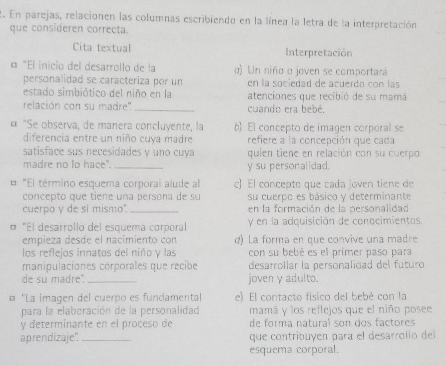 En parejas, relacionen las columnas escribiendo en la línea la letra de la interpretación
que consideren correcta.
Cita textual Interpretación
¤ "El inicio del desarrollo de la α) Un niño o joven se comportará
personalidad se caracteriza por un en la sociedad de acuerdo con las
estado simbiótico del niño en la atenciones que recibió de su mamá
relación con su madre''. _cuando era bebé.
¤ "Se observa, de manera concluyente, la b) El concepto de imagen corporal se
diferencia entre un niño cuya madre refiere a la concepción que cada
satisface sus necesidades y uno cuya quien tiene en relación con su cuerpo
madre no lo hace". _y su personalidad.
"El término esquema corporal alude al c) El concepto que cada joven tiene de
concepto que tiene una persona de su su cuerpo es básico y determinante
cuerpo y de si mismo. _en la formación de la personalidad
¤ "El desarrollo del esquema corporal y en la adquisición de conocimientos.
empieza desde el nacimiento con d) La forma en que convive una madre
los reflejos innatos del niño y las con su bebé es el primer paso para
manipulaciones corporales que recibe desarrollar la personalidad del futuro
de su madre". _joven y adulto.
¤ "La imagen del cuerpo es fundamental e) El contacto físico del bebé con la
para la elaboración de la personalidad mamá y los reflejos que el niño posee
y determinante en el proceso de de forma natural son dos factores
aprendizaje". _que contribuyen para el desarrollo del
esquema corporal.