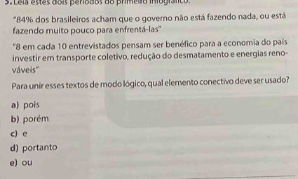 Lela estes dois periodos do primeiro infografco:
"84% dos brasileiros acham que o governo não está fazendo nada, ou está
fazendo muito pouco para enfrentá-las''
"8 em cada 10 entrevistados pensam ser benéfico para a economia do país
investir em transporte coletivo, redução do desmatamento e energias reno-
váveis'
Para unir esses textos de modo lógico, qual elemento conectivo deve ser usado?
a) pois
b) porém
c) e
d) portanto
e) ou