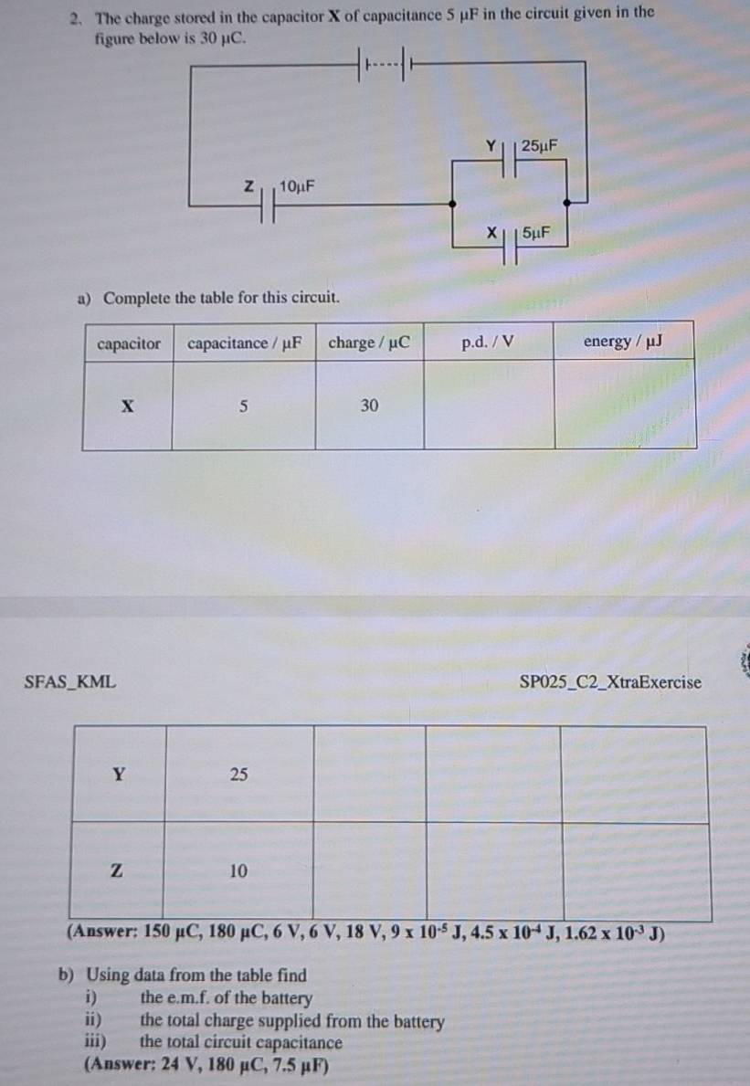 The charge stored in the capacitor X of capacitance 5 μF in the circuit given in the
figure b
a) Complete the table for this circuit.
SFAS_KML SP025_C2_XtraExercise
(Answer: 150 µC, 180 µC, 6 V, 6 V, 18V,9* 10^(-5)J,4.5* 10^(-4)J,1.62* 10^(-3)J)
b) Using data from the table find
i) the e.m.f. of the battery
ii) the total charge supplied from the battery
iii) the total circuit capacitance
(Answer: 24 V, 180 µC, 7.5 µF)