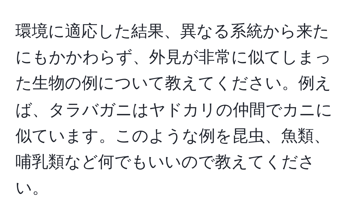 環境に適応した結果、異なる系統から来たにもかかわらず、外見が非常に似てしまった生物の例について教えてください。例えば、タラバガニはヤドカリの仲間でカニに似ています。このような例を昆虫、魚類、哺乳類など何でもいいので教えてください。