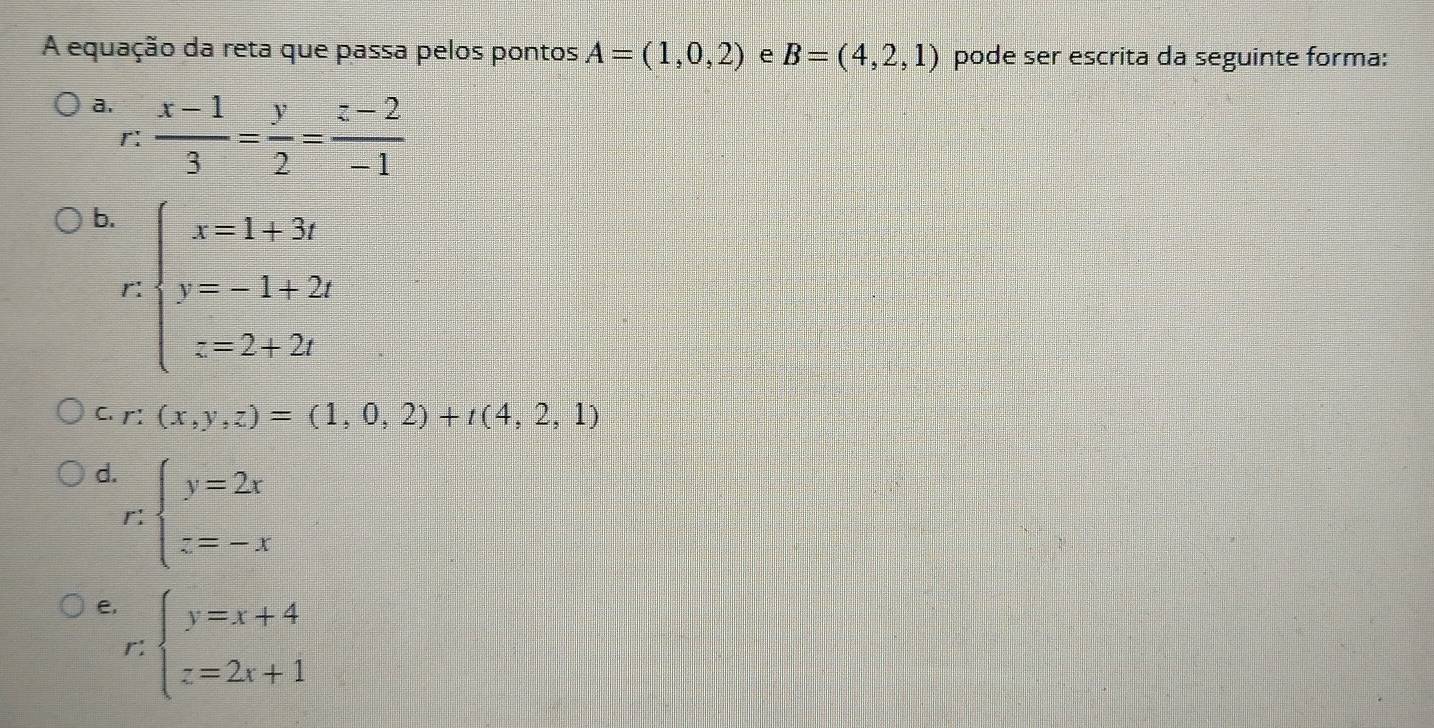 A equação da reta que passa pelos pontos A=(1,0,2) e B=(4,2,1) pode ser escrita da seguinte forma:
a.  (x-1)/3 = y/2 = (z-2)/-1 
r:
b. beginarrayl x=1+3t y=-1+2t z=2+2tendarray.
r
C. r: (x,y,z)=(1,0,2)+t(4,2,1)
d r:beginarrayl y=2x z=-xendarray.
e, beginarrayl y=x+4 z=2x+1endarray.
r: