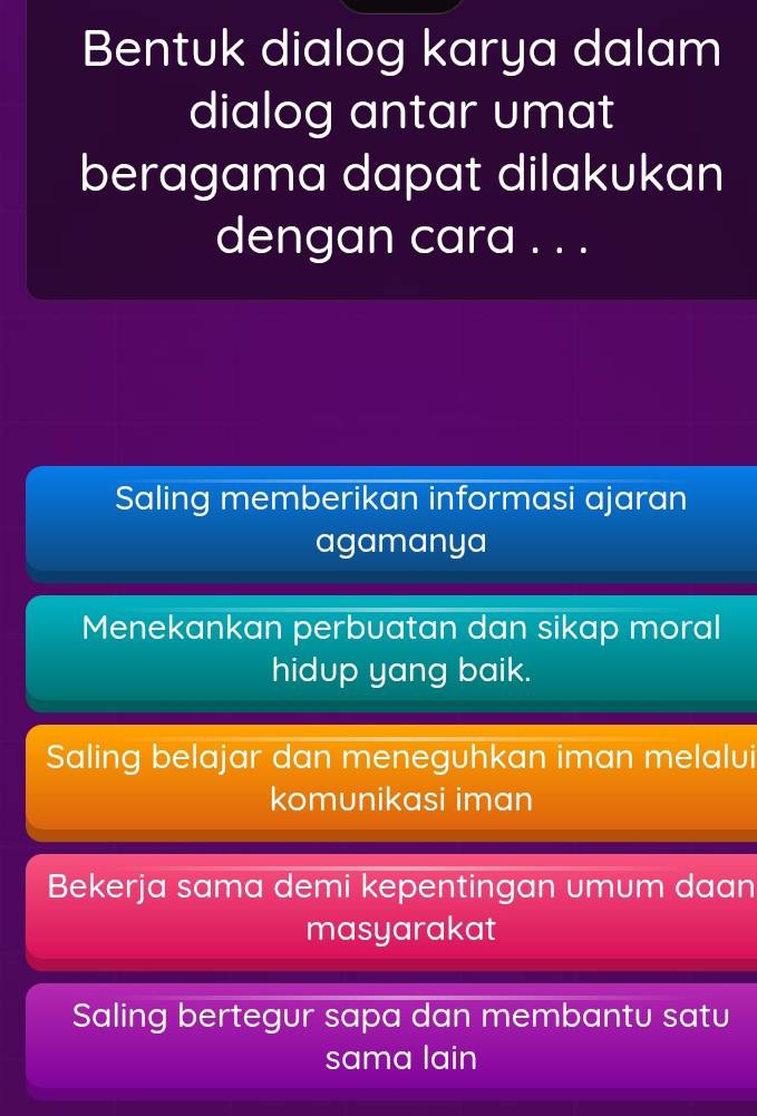 Bentuk dialog karya dalam
dialog antar umat
beragama dapat dilakukan
dengan cara . . .
Saling memberikan informasi ajaran
agamanya
Menekankan perbuatan dan sikap moral
hidup yang baik.
Saling belajar dan meneguhkan iman melalui
komunikasi iman
Bekerja sama demi kepentingan umum daan
masyarakat
Saling bertegur sapa dan membantu satu
sama lain