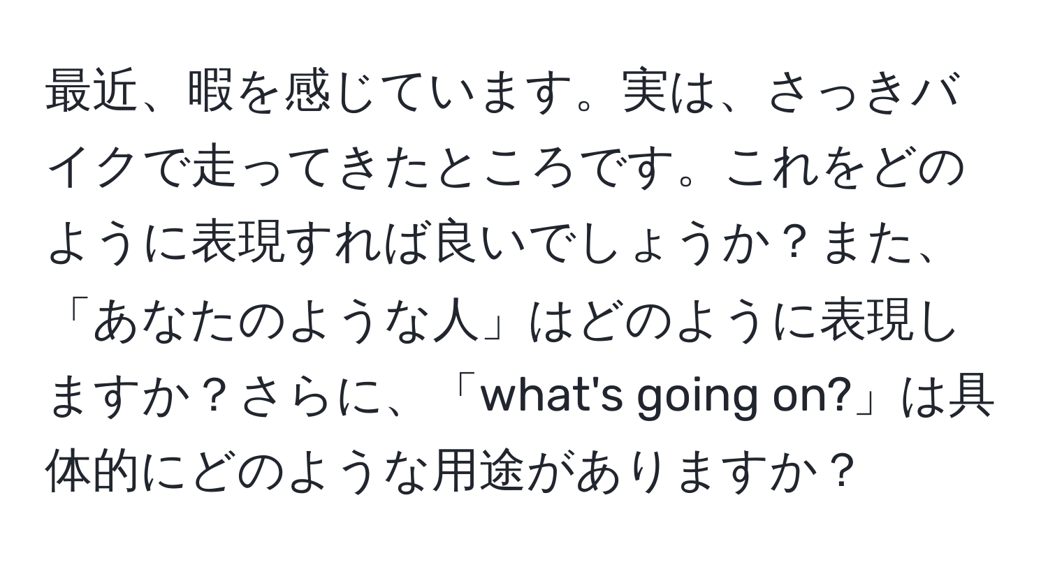 最近、暇を感じています。実は、さっきバイクで走ってきたところです。これをどのように表現すれば良いでしょうか？また、「あなたのような人」はどのように表現しますか？さらに、「what's going on?」は具体的にどのような用途がありますか？