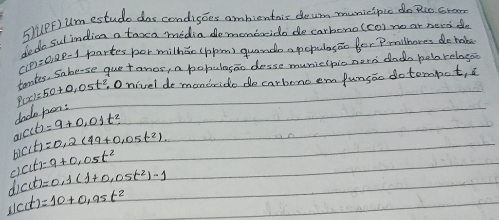 (PF) Um estudo das condisoes ambientais deum municipio do Rio cron
dedo sul indica a taxca media demondoido de carbono(co) no or nerode
C(P)=0,2P-1 partes bor milhǎo (ppm) quando apopulasāo for Pmilhores de habi
tantes, Sabe-se quetanos, a pobulesao desse municipio nerd dodo heborelogoo
P(x)=50+0,05t^2.O nivel de mondxido de carbono em funsáo do tempot, a
dade hon:
C(t)=9+0,01t^2
al C(t)=0.2(49+0.05t^2).
c) csc (t)=9+0,05t^2
di c(t)=0.1(1+0.05t^2)-1
c(t)=10+0.95t^2