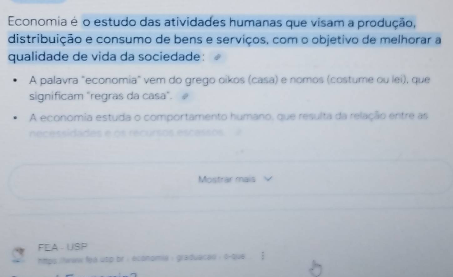 Economia é o estudo das atividades humanas que visam a produção, 
distribuição e consumo de bens e serviços, com o objetivo de melhorar a 
qualidade de vida da sociedade: 
A palavra "economia" vem do grego oikos (casa) e nomos (costume ou lei), que 
significam "regras da casa". 
A economia estuda o comportamento humano, que resulta da relação entre as 
Mostrar mais 
FEA - USP 
https ./lwww fea usp br : economia : graduacad : o-que