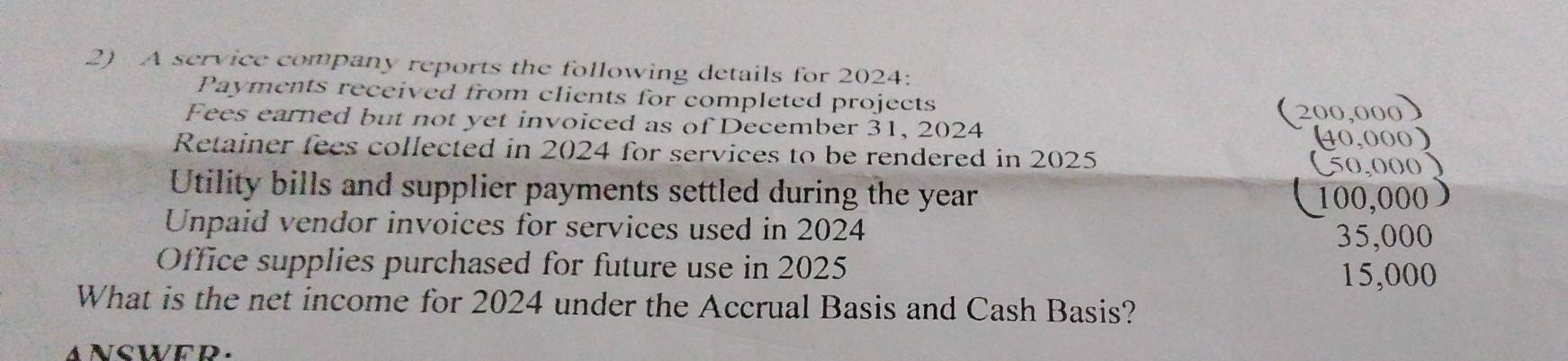 A service company reports the following details for 2024: 
Payments received from clients for completed projects 
Fees earned but not yet invoiced as of December 31, 2024 
(200,000) 
(40,000) 
Retainer fees collected in 2024 for services to be rendered in 2025
(50,000) 
Utility bills and supplier payments settled during the year
Unpaid vendor invoices for services used in 2024 100,000 )
35,000
Office supplies purchased for future use in 2025
15,000
What is the net income for 2024 under the Accrual Basis and Cash Basis?