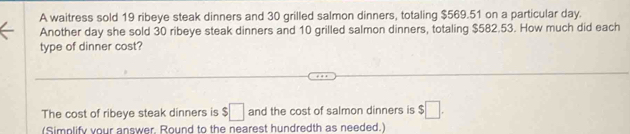 A waitress sold 19 ribeye steak dinners and 30 grilled salmon dinners, totaling $569.51 on a particular day. 
Another day she sold 30 ribeye steak dinners and 10 grilled salmon dinners, totaling $582.53. How much did each 
type of dinner cost? 
The cost of ribeye steak dinners is $□ and the cost of salmon dinners is $□. 
(Simplify your answer, Round to the nearest hundredth as needed.)