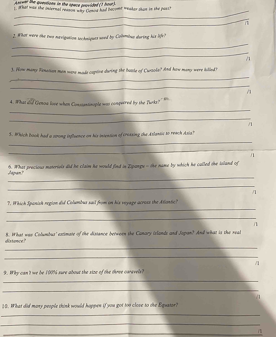 Answer the questions in the space provided (1 hour). 
1. What was the internal reason why Genoa had become weaker than in the past? 
_ 
2. What were the two navigation techniques used by Columbus during his life? 
_ 
_ 
/1 
_ 
3. How many Venetian men were made captive during the battle of Curzola? And how many were killed? 
_ 
/1 
_ 
4. What did Genoa lose when Constantinople was conquered by the Turks 
_ 
_ 
5. Which book had a strong influence on his intention of crossing the Atlantic to reach Asia? 
_ 
/1 
6. What precious materials did he claim he would find in Zipangu - the name by which he called the island of 
_ 
Japan? 
_ 
/1 
_ 
7. Which Spanish region did Columbus sail from on his voyage across the Atlantic? 
_ 
n 
8. What was Columbus' estimate of the distance between the Canary islands and Japan? And what is the real 
distance? 
_ 
_ 
/1 
9. Why can't we be 100% sure about the size of the three caravels? 
_ 
_ 
/1 
10. What did many people think would happen if you got too close to the Equator? 
_ 
_ 
_/1