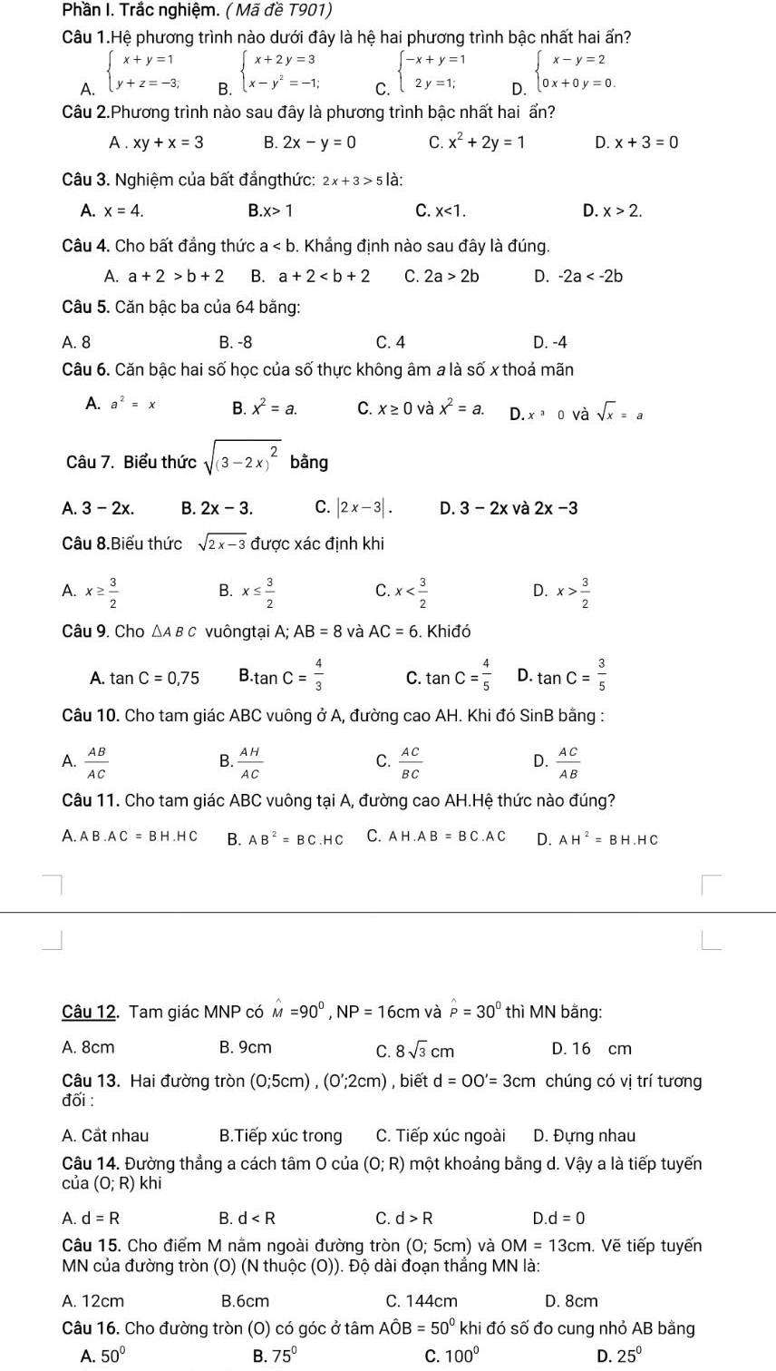 Phần I. Trắc nghiệm. ( Mã đề T901)
Câu 1.Hệ phương trình nào dưới đây là hệ hai phương trình bậc nhất hai ấn?
A. beginarrayl x+y=1 y+z=-3;endarray.
beginarrayl x+2y=3 x-y^2=-1;endarray. C. beginarrayl -x+y=1 2y=1;endarray. D. beginarrayl x-y=2 0x+0y=0.endarray.
Câu 2.Phương trình nào sau đây là phương trình bậc nhất hai ẩn?
A . xy+x=3 B. 2x-y=0 C. x^2+2y=1 D. x+3=0
Câu 3. Nghiệm của bất đẳngthức: 2x+3>5 là:
A. x=4. B x>1 C. x<1. D. x>2.
Câu 4. Cho bất đẳng thức a b. Khẳng định nào sau đây là đúng.
A. a+2>b+2 B. a+2 C. 2a>2b D. -2a
Câu 5. Căn bậc ba của 64 bằng:
A. 8 B. -8 C. 4 D. -4
Câu 6. Căn bậc hai số học của số thực không âm a là số x thoá mãn
A. a^2=x B. x^2=a. C. x≥ 0 và x^2=a. D. x^30 và sqrt(x)=a
Câu 7. Biểu thức sqrt((3-2x)^2) bằng
A. 3-2x. B. 2x-3. C. |2x-3|. D. 3-2x và 2x-3
Câu 8.Biểu thức sqrt(2x-3) được xác đinh khi
A. x≥  3/2  x≤  3/2  x x> 3/2 
B.
C.
D.
Câu 9. Cho △A B C vuôngtại A; AB=8 và AC=6 Khiđó
A. tan C=0,75 B · tan C= 4/3  C. tan C= 4/5  D. tan C= 3/5 
Câu 10. Cho tam giác ABC vuông ở A, đường cao AH. Khi đó SinB bằng :
A.  AB/AC   AH/AC   AC/BC   AC/AB 
B.
C.
D.
Câu 11. Cho tam giác ABC vuông tại A, đường cao AH.Hệ thức nào đúng?
A. AB· AC=BH· HC B. AB^2=BC.HC C. AH.AB=BC.AC D. AH^2=BH.HC
Câu 12. Tam giác MNP có hat M=90^0,NP=16cm và hat P=30° thì MN bằng:
A. 8cm B. 9cm D. 16 cm
C. 8sqrt(3)cm
Câu 13. Hai đường tròn (0;5cm),(0';2cm) , biết d=OO'=3cm chúng có vị trí tương
đối :
A. Cầt nhau B.Tiếp xúc trong C. Tiếp xúc ngoài D. Đựng nhau
Câu 14. Đường thẳng a cách tâm 0 của (O;R) một khoảng bằng d. Vậy a là tiếp tuyến
của (0;R) kh
A. d=R B. d C. d>R D d=0
Câu 15. Cho điểm M nằm ngoài đường tròn (0;5cm) và OM=13cm. Vẽ tiếp tuyến
MN của đường tròn (O) (N thuộc (O)). Độ dài đoạn thẳng MN là:
A. 12cm B.6cm C. 144cm D. 8cm
Câu 16. Cho đường tròn (O) có góc ở tâm Ahat OB=50° khi đó số đo cung nhỏ AB bằng
A. 50° B. 75° C. 100° D. 25°