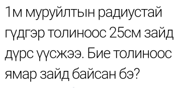 1м муруйлτыΙн радиустай 
гγдгэр толиноос 25см зайд 
дγрс γγсжээ. Бие толиноос 
ямар зайд байсан бэ?