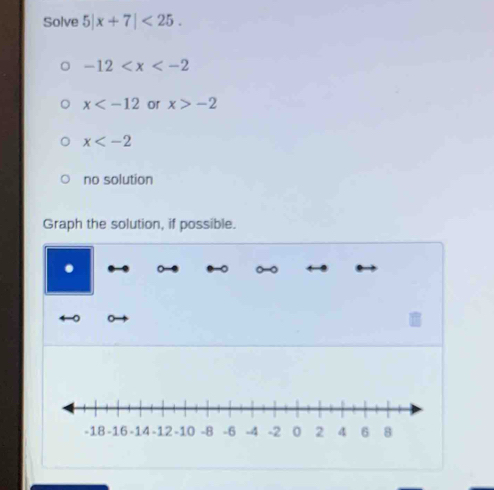 Solve 5|x+7|<25</tex>.
-12
x or x>-2
x
no solution
Graph the solution, if possible.