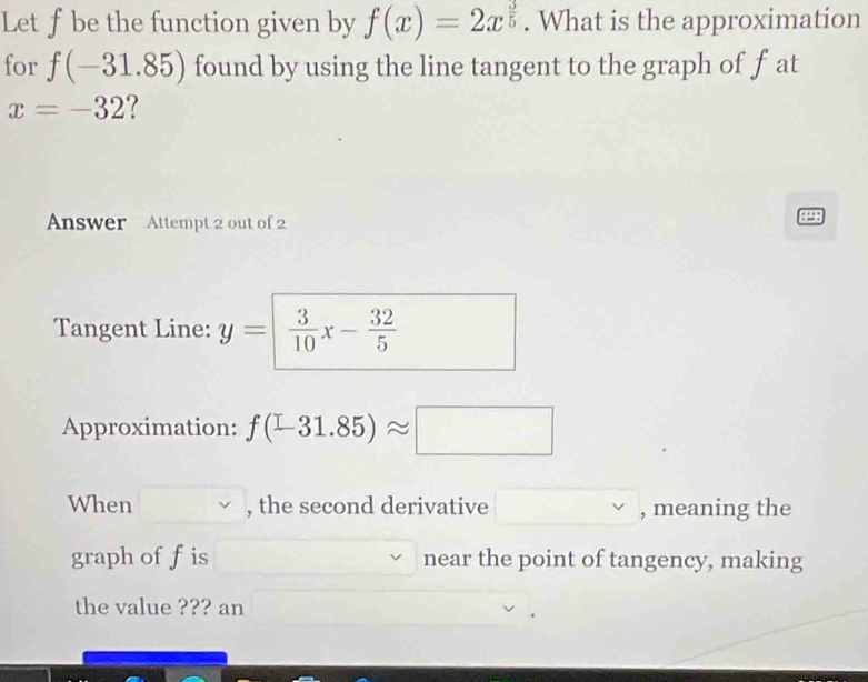 Let f be the function given by f(x)=2x^(frac 3)5. What is the approximation 
for f(-31.85) found by using the line tangent to the graph of f at
x=-32
Answer Attempt 2 out of 2 
898 
Tangent Line: y=  3/10 x- 32/5 
Approximation: f(-31.85)approx □
When , the second derivative , meaning the 
graph off is near the point of tangency, making 
the value ??? an