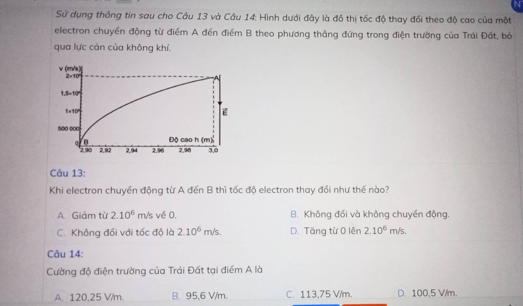 Sử dụng thông tin sau cho Câu 13 và Câu 14: Hình dưới đây là đồ thị tốc độ thay đối theo độ cao của một
electron chuyển động từ điểm A đến điểm B theo phương thẳng đứng trong điện trường của Trái Đất, bỏ
qua lực cản của không khí.
Câu 13:
Khi electron chuyển động từ A đến B thì tốc độ electron thay đổi như thế nào?
A. Giảm từ 2.10^6m/s về 0. B. Không đổi và không chuyển động.
C. Không đổi với tốc độ là 2.10^6m/s. D. Tăng từ 0 lên 2.10^6m/s. 
Câu 14:
Cường độ điện trường của Trái Đất tại điểm A là
A. 120,25 V/m. B. 95,6 V/m. C. 113,75 V/m. D. 100,5 V/m.