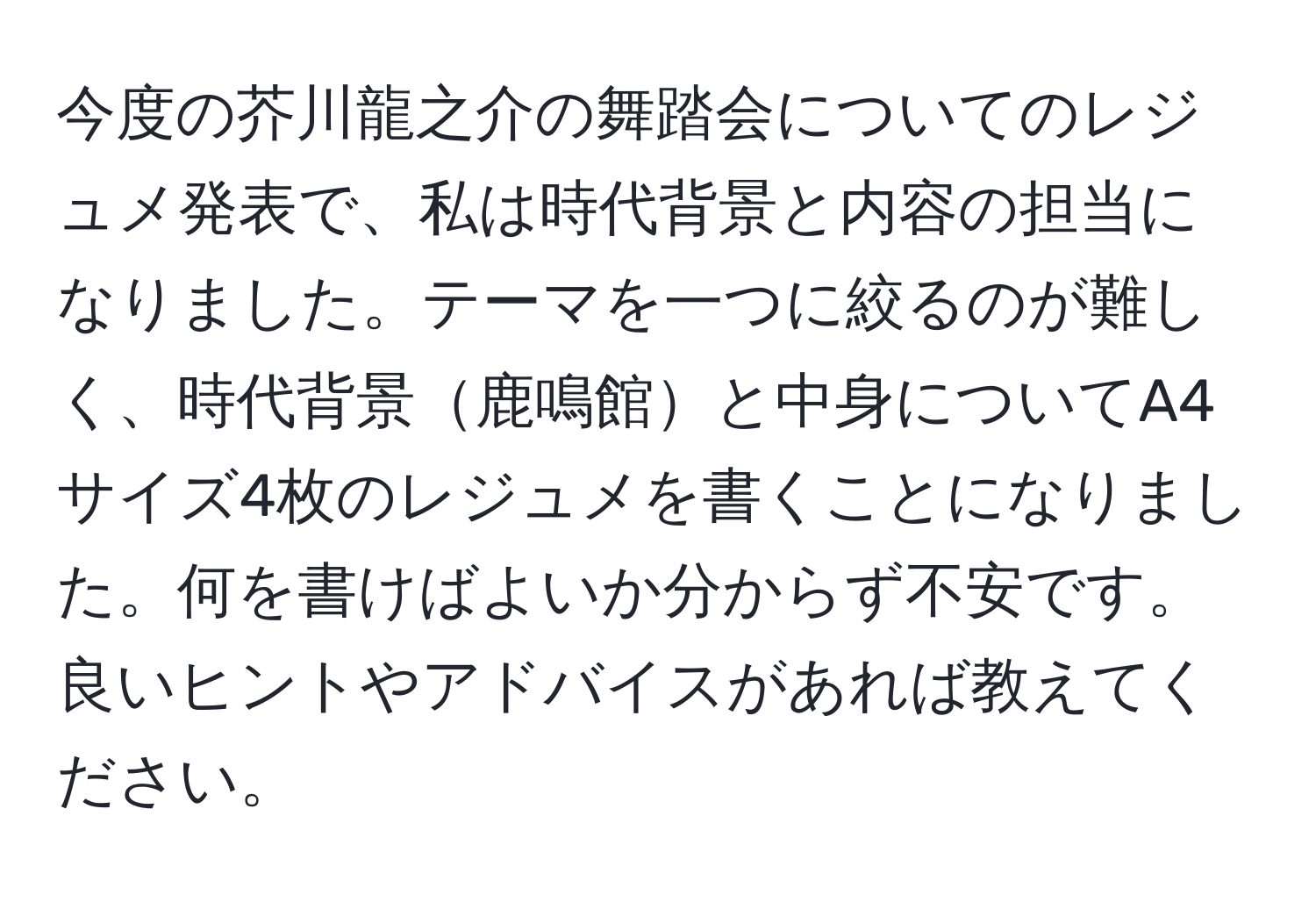 今度の芥川龍之介の舞踏会についてのレジュメ発表で、私は時代背景と内容の担当になりました。テーマを一つに絞るのが難しく、時代背景鹿鳴館と中身についてA4サイズ4枚のレジュメを書くことになりました。何を書けばよいか分からず不安です。良いヒントやアドバイスがあれば教えてください。