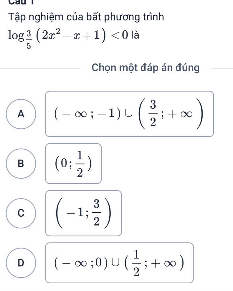 Cau l
Tập nghiệm của bất phương trình
log  3/5 (2x^2-x+1)<0</tex> là
Chọn một đáp án đúng
A (-∈fty ;-1)∪ ( 3/2 ;+∈fty )
B (0; 1/2 )
C (-1; 3/2 )
D (-∈fty ;0)∪ ( 1/2 ;+∈fty )