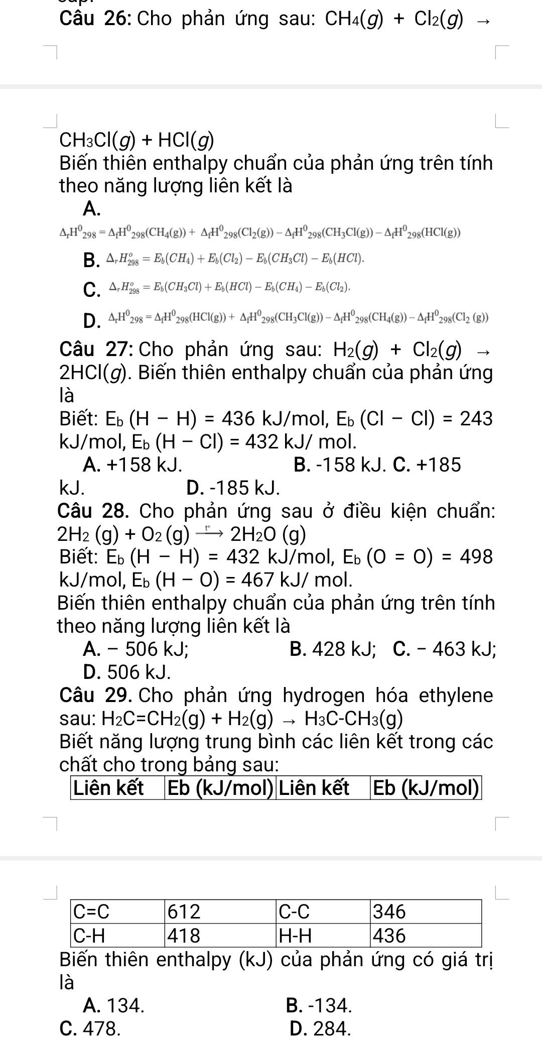 Cho phản ứng sau: CH_4(g)+Cl_2(g)
CH_3Cl(g)+HCl(g)
Biến thiên enthalpy chuẩn của phản ứng trên tính
theo năng lượng liên kết là
A.
△ _rH^0_298=△ _fH^0_298(CH_4(g))+△ _fH^0_298(Cl_2(g))-△ _fH^0_298(CH_3Cl(g))-△ _fH^0_298(HCl(g))
B. △ _rH_(298)^o=E_b(CH_4)+E_b(Cl_2)-E_b(CH_3Cl)-E_b(HCl).
C. △ _rH_(298)^o=E_b(CH_3Cl)+E_b(HCl)-E_b(CH_4)-E_b(Cl_2).
D. △ _rH^0_298=△ _fH^0_298(HCl(g))+△ _fH^0_298(CH_3Cl(g))-△ _fH^0_298(CH_4(g))-△ _fH^0_298(Cl_2(g))
Câu 27:Cho phản ứng sau: H_2(g)+Cl_2(g)to
2HCl(g). Biến thiên enthalpy chuẩn của phản ứng
là
Biết: E_b(H-H)=436kJ/m ol, ,E_b(Cl-Cl)=243
kJ/mol, E_b(H-Cl)=432kJ/m ol.
A. +158 kJ. B. -158 kJ. C. +185
kJ. D. -185 kJ.
Câu 28. Cho phản ứng sau ở điều kiện chuẩn:
2H_2(g)+O_2(g)to 2H2H_2O(g)
Biết: E_b(H-H)=432 kJ/mol,E_b(O=O)=498
kJ/mol, E_b(H-O)=467kJ/mol.
Biến thiên enthalpy chuẩn của phản ứng trên tính
theo năng lượng liên kết là
A. - 506 kJ; B. 428 kJ; C. - 463 kJ;
D. 506 kJ.
Câu 29. Cho phản ứng hydrogen hóa ethylene
sau: H_2C=CH_2(g)+H_2(g)to H_3C-CH_3(g)
Biết năng lượng trung bình các liên kết trong các
chất cho trong bảng sau:
Liên kết Eb (kJ/mol)|Liên kết Eb (kJ/mol)
Biến thiên enthalpy (kJ) của phản ứng có giá trị
là
A. 134. B. -134.
C. 478. D. 284.