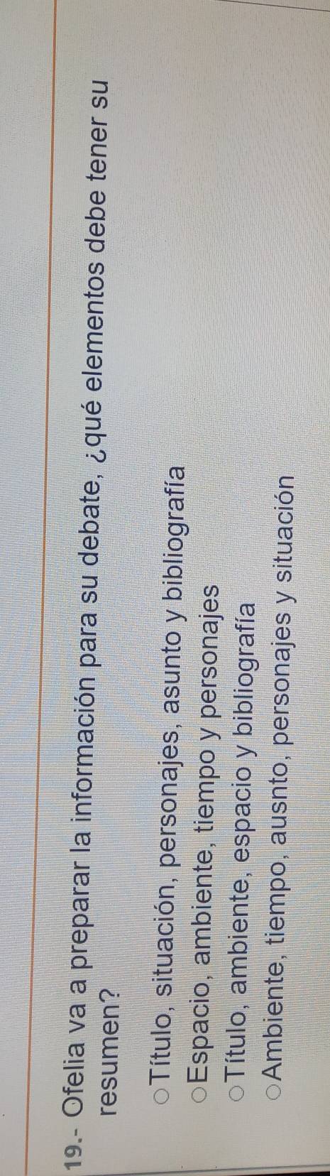 19.- Ofelia va a preparar la información para su debate, ¿qué elementos debe tener su
resumen?
pTítulo, situación, personajes, asunto y bibliografía
Espacio, ambiente, tiempo y personajes
Título, ambiente, espacio y bibliografía
Ambiente, tiempo, ausnto, personajes y situación