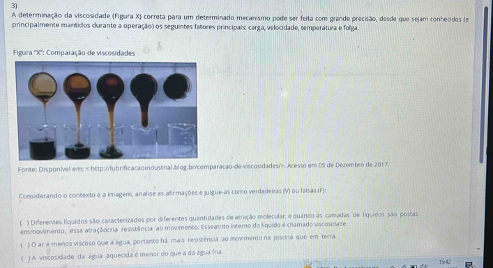 A determinação da viscosidade (Figura X) correta para um determinado mecanismo pode ser feita com grande precisão, desde que sejam conhecidos (e
principalmente mantidos durante a operação) os seguintes fatores principais: carga, velocidade, temperatura e folga.
* Figura '' X '': Comparação de viscosidades
Fonte: Disponível em:. Acesso em 05 de Dezembro de 2017.
Considerando o contexto e a imagem, analise as afirmações e julgue-as como verdadeiras (V) ou falsas (F):
) Diferentes líquidos são caracterizados por diferentes quantidades de atração molecular, e quando as camadas de líquidos são postas
emmovimento, essa atraçãocria resistência ao movimento. Esseatrito interno do líquido é chamado viscosidade.
( ) O ar é menos viscoso que a água, portanto há mais resistência ao movimento na piscina que em terra.
( ) A. viscosidade da água áquecida é menor do que a da água fria.
15:42