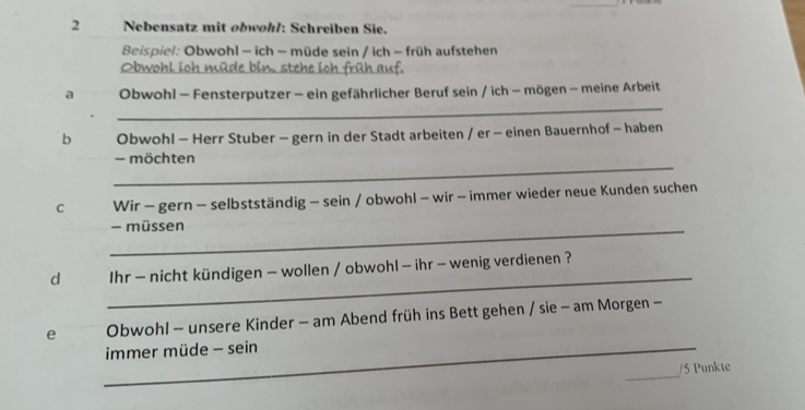 Nebensatz mit obwøhl: Schreiben Sie. 
Beispiel: Obwohl - ich - müde sein / ich - früh aufstehen 
_ 
Obwohl ioh mi 
_ 
a Obwohl - Fensterputzer - ein gefährlicher Beruf sein / ich - mögen - meine Arbeit 
b Obwohl - Herr Stuber - gern in der Stadt arbeiten / er - einen Bauernhof - haben 
_ 
- möchten 
C Wir - gern - selbstständig - sein / obwohl - wir - immer wieder neue Kunden suchen 
_- müssen 
_ 
d Ihr - nicht kündigen - wollen / obwohl - ihr - wenig verdienen ? 
e Obwohl - unsere Kinder - am Abend früh ins Bett gehen / sie - am Morgen - 
_immer müde - sein 
_ 
/5 Punkte