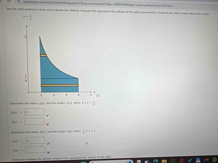 p=3499016 8&tags=autosave#question5365384_9
Use the shell method to write and evaluate the definite integral that represents the volume of the solid generated by revolving the plane region about the x-axis.
y= 1/x 
Determine the radius p(y) and the height h(y) when 0≤ y
p(y)=y
h(y)=
Determine the radius p(y) and the height h(y) when  1/4 ≤ y<1.
p(y)=y
h(y)= ∴ ∠ CDC=∠ ACD.
x
Write and evaluate the definite integral that represents the volume of the solid.