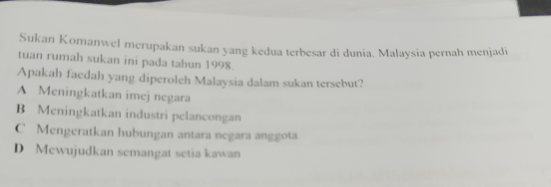 Sukan Komanwel merupakan sukan yang kedua terbesar di dunia. Malaysia pernah menjadi
tuan rumah sukan ini pada tahun 1998.
Apakah faedah yang diperolch Malaysia dalam sukan tersebut?
A Meningkatkan imej negara
B Meningkatkan industri pelancongan
C Mengeratkan hubungan antara negara anggota
D Mewujudkan semangat setia kawan