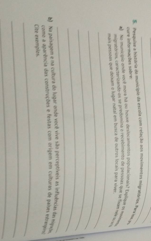 Pesquise a história do município da escola com relação aos movimentos migratórios. Para isso, pro 
cure informações sobre: 
a) No município onde você mora há ou houve deslocamentos populacionais? Explique os movimentu 
_ 
migratórios, caracterizando-os se predomina o recebimento de pessoas que se fixam nele ou se la 
mais pessoas que deixam o lugar natal em busca de outros locais para viver. 
_ 
_ 
_ 
_ 
) Na paisagem e na cultura do lugar onde você vive são perceptíveis as influências das migrações 
como a aparência das construções e festas com origem em culturas de países estrangeiros! 
_ 
Cite exemplos. 
_ 
_