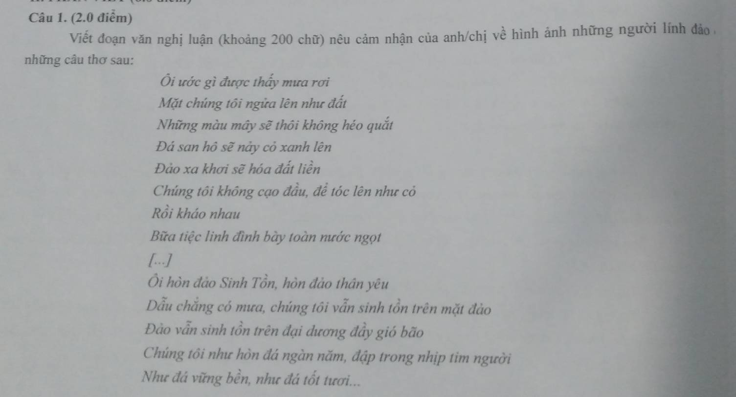 Viết đoạn văn nghị luận (khoảng 200 chữ) nêu cảm nhận của anh/chị về hình ảnh những người lính đảo ở 
những câu thơ sau: 
Ôi ước gì được thấy mưa rơi 
Mặt chúng tôi ngửa lên như đất 
Những màu mây sẽ thôi không héo quắt 
Đá san hô sẽ nảy cỏ xanh lên 
Đảo xa khơi sẽ hóa đất liền 
Chúng tôi không cạo đầu, để tóc lên như cỏ 
Rồi kháo nhau 
Bữa tiệc linh đình bày toàn nước ngọt 
[..] 
Ôi hòn đảo Sinh Tồn, hòn đảo thân yêu 
Dẫu chẳng có mưa, chúng tôi vẫn sinh tồn trên mặt đảo 
Đào vẫn sinh tồn trên đại dương đầy gió bão 
Chúng tôi như hòn đá ngàn năm, đập trong nhịp tim người 
Như đá vững bền, như đá tốt tươi...