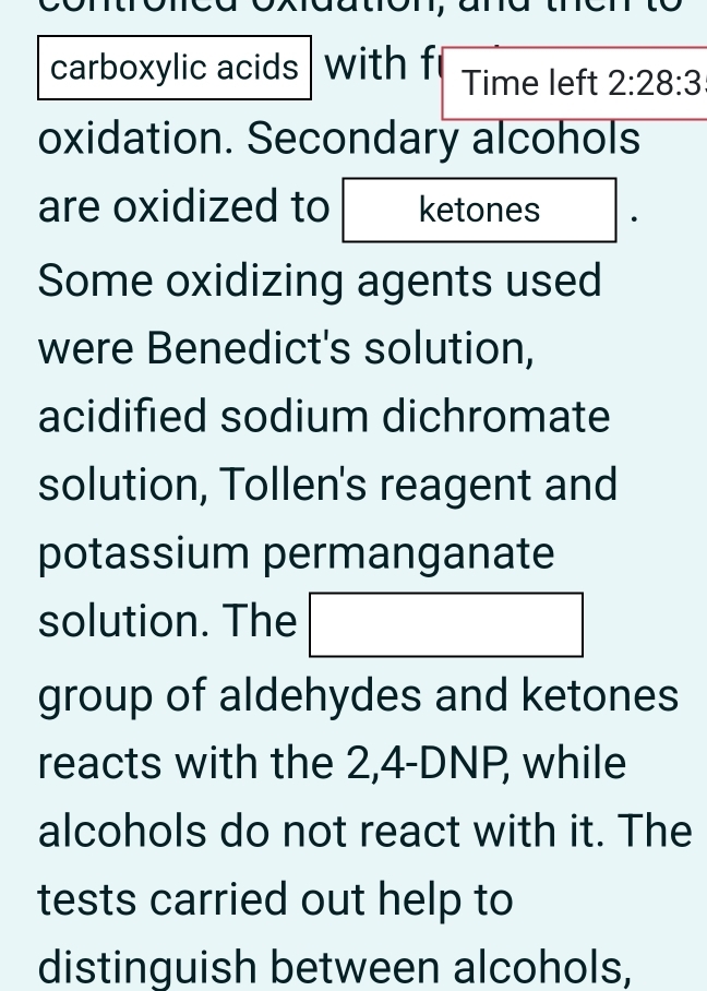 carboxylic acids with Time left 2:28:3
oxidation. Secondary alcohols 
are oxidized to ketones 
Some oxidizing agents used 
were Benedict's solution, 
acidified sodium dichromate 
solution, Tollen's reagent and 
potassium permanganate 
solution. The 
group of aldehydes and ketones 
reacts with the 2,4-DNP, while 
alcohols do not react with it. The 
tests carried out help to 
distinguish between alcohols,