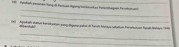 Apakah peranan Yang di-Pertuan Agong berdasarkan Perlembagaan Persekutuan? 
_ 
_ 
(e) Apakah status kerakyatan yang diguna pakal di Tanah Melayu sebelum Persekutuan Tanah Melayu 1948
dibentuk? 
_ 
_