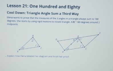 Lesson 21: One Hundred and Eighty
Cool Down: Triangle Angle Sum a Third Way
Elena wants to prove that the measures of the 3 angles in a triangle always sum to 180
degrees. She starts by using rigid motions to rotate triangle A.BC 180 degrees around 2
midpoints.
, Explain how Elena labeled her diagram and finish her proof.