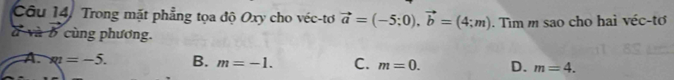 Câu 14, Trong mặt phẳng tọa độ Oxy cho véc-tơ vector a=(-5;0), vector b=(4;m). Tìm m sao cho hai véc-tơ
à và b cùng phương.
A. * 1=-1=-5. B. m=-1. C. m=0. D. m=4.