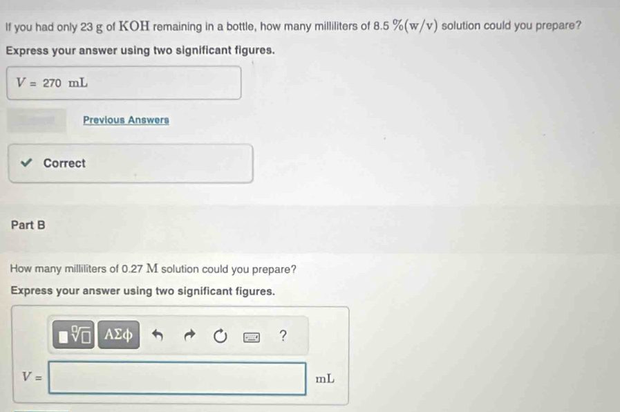 lf you had only 23 g of KOH remaining in a bottle, how many milliliters of 8.5 %(w/v) solution could you prepare? 
Express your answer using two significant figures.
V=270mL
Previous Answers 
Correct 
Part B 
How many milliliters of 0.27 M solution could you prepare? 
Express your answer using two significant figures.
v AΣφ ?
V=
mL