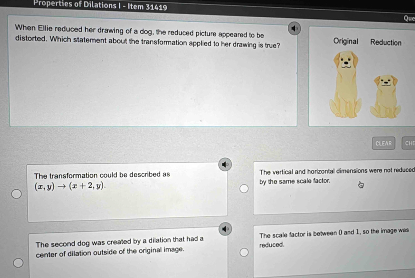 Properties of Dilations I - Item 31419
Que
When Ellie reduced her drawing of a dog, the reduced picture appeared to be 
distorted. Which statement about the transformation applied to her drawing is true?
CLEAR CHE
The transformation could be described as The vertical and horizontal dimensions were not reduced
(x,y)to (x+2,y). by the same scale factor.
The second dog was created by a dilation that had a The scale factor is between () and 1, so the image was
center of dilation outside of the original image. reduced.