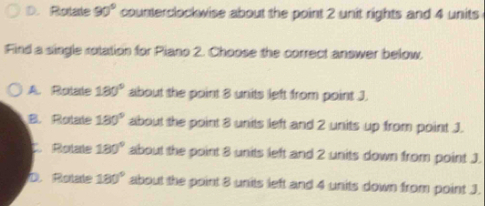 D. Rotae 90° counterclockwise about the point 2 unit rights and 4 units
Find a single rotation for Piano 2. Choose the correct answer below.
A. Rolate 180° about the point 8 units left from point J
B. Rolale 180° about the point 8 units left and 2 units up from point J.
C. Rolale 180° about the point 8 units left and 2 units down from point J.
D. Rotate 180° about the point 8 units left and 4 units down from point J.