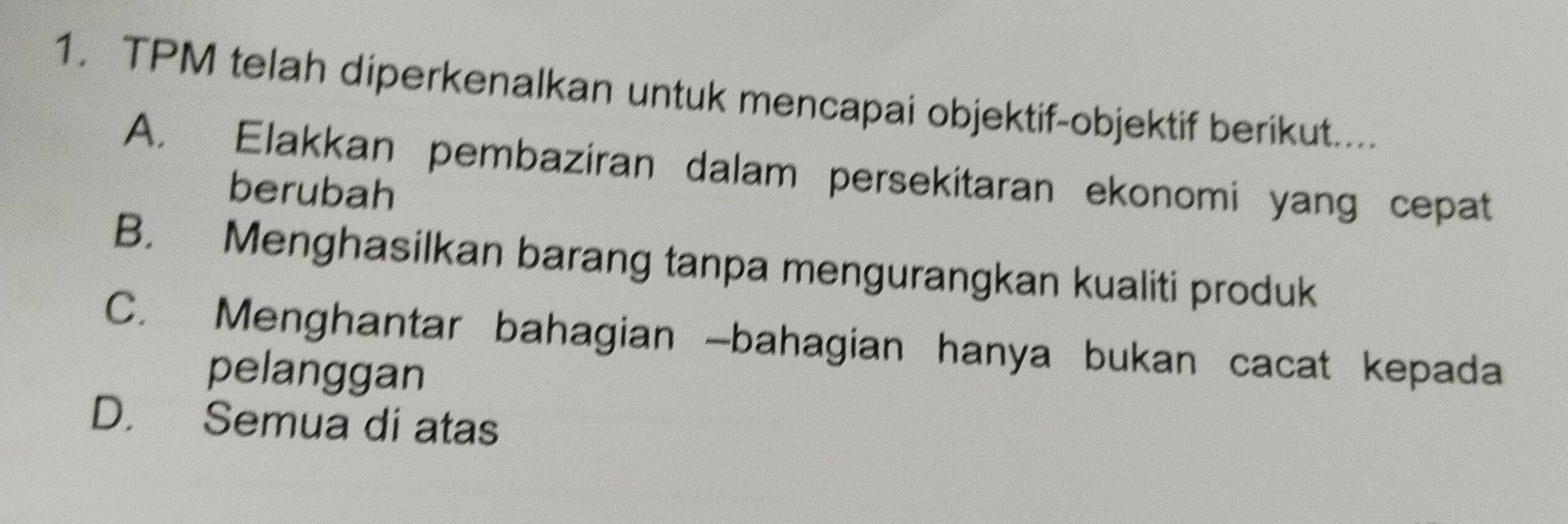 TPM telah diperkenalkan untuk mencapai objektif-objektif berikut....
A. Elakkan pembaziran dalam persekitaran ekonomi yang cepat
berubah
B. Menghasilkan barang tanpa mengurangkan kualiti produk
C. Menghantar bahagian -bahagian hanya bukan cacat kepada
pelanggan
D. Semua di atas