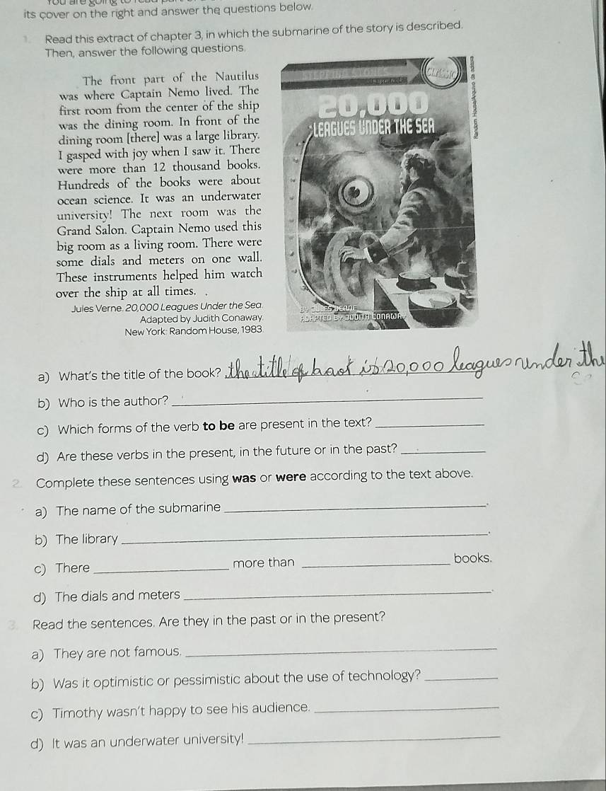 its cover on the right and answer the questions below. 
Read this extract of chapter 3, in which the submarine of the story is described. 
Then, answer the following questions 
The front part of the Nautilus 
was where Captain Nemo lived. The 
first room from the center of the ship 
was the dining room. In front of the 
dining room [there] was a large library. 
I gasped with joy when I saw it. There 
were more than 12 thousand books. 
Hundreds of the books were about 
ocean science. It was an underwater 
university! The next room was the 
Grand Salon. Captain Nemo used this 
big room as a living room. There were 
some dials and meters on one wall. 
These instruments helped him watch 
over the ship at all times. 
Jules Verne. 20,000 Leagues Under the Sea 
Adapted by Judith Conaway 
New York: Random House, 1983 
a) What's the title of the book? 
_ 
b) Who is the author? 
_ 
c) Which forms of the verb to be are present in the text?_ 
d) Are these verbs in the present, in the future or in the past?_ 
Complete these sentences using was or were according to the text above. 
a) The name of the submarine_ 
. 
b) The library 
_ 
c) There _more than_ 
books. 
d) The dials and meters 
_ 
Read the sentences. Are they in the past or in the present? 
a) They are not famous. 
_ 
b) Was it optimistic or pessimistic about the use of technology?_ 
c) Timothy wasn't happy to see his audience._ 
d) It was an underwater university!_