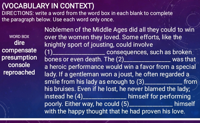 (VOCABULARY IN CONTEXT) 
DIRECTIONS: write a word from the word box in each blank to complete 
the paragraph below. Use each word only once. 
Noblemen of the Middle Ages did all they could to win 
WORD BOX over the women they loved. Some efforts, like the 
dire knightly sport of jousting, could involve 
compensate (1)_ consequences, such as broken 
presumption bones or even death. The (2)_ was that 
console a heroic performance would win a favor from a special 
reproached lady. If a gentleman won a joust, he often regarded a 
smile from his lady as enough to (3) _from 
his bruises. Even if he lost, he never blamed the lady; 
instead he (4)_ himself for performing 
poorly. Either way, he could (5) _himself 
with the happy thought that he had proven his love.