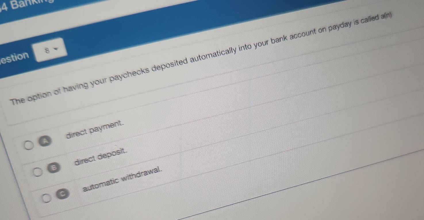 Banki
estion 8
The option of having your paychecks deposited automatically into your bank account on payday is called a(n)
I direct payment.
B direct deposit.
automatic withdrawal.